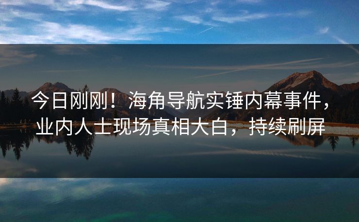 今日刚刚！海角导航实锤内幕事件，业内人士现场真相大白，持续刷屏