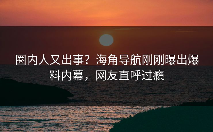 圈内人又出事？海角导航刚刚曝出爆料内幕，网友直呼过瘾
