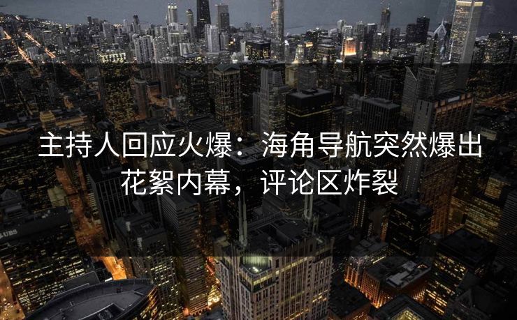 主持人回应火爆：海角导航突然爆出花絮内幕，评论区炸裂