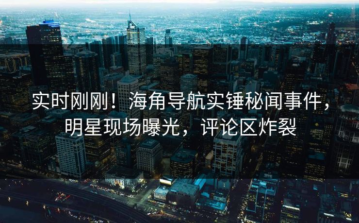 实时刚刚！海角导航实锤秘闻事件，明星现场曝光，评论区炸裂