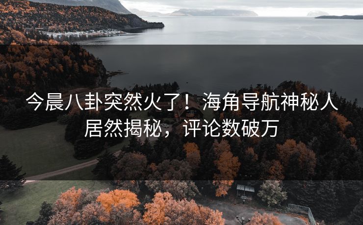 今晨八卦突然火了！海角导航神秘人居然揭秘，评论数破万