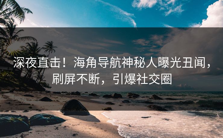 深夜直击！海角导航神秘人曝光丑闻，刷屏不断，引爆社交圈