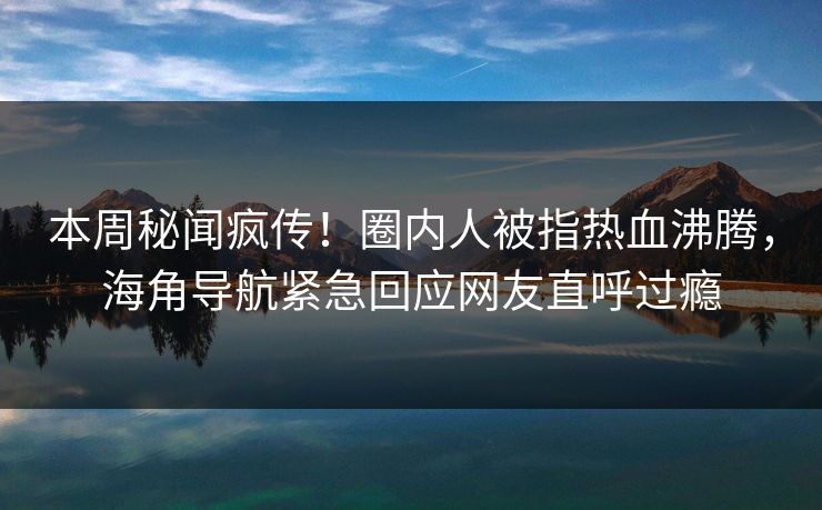 本周秘闻疯传！圈内人被指热血沸腾，海角导航紧急回应网友直呼过瘾