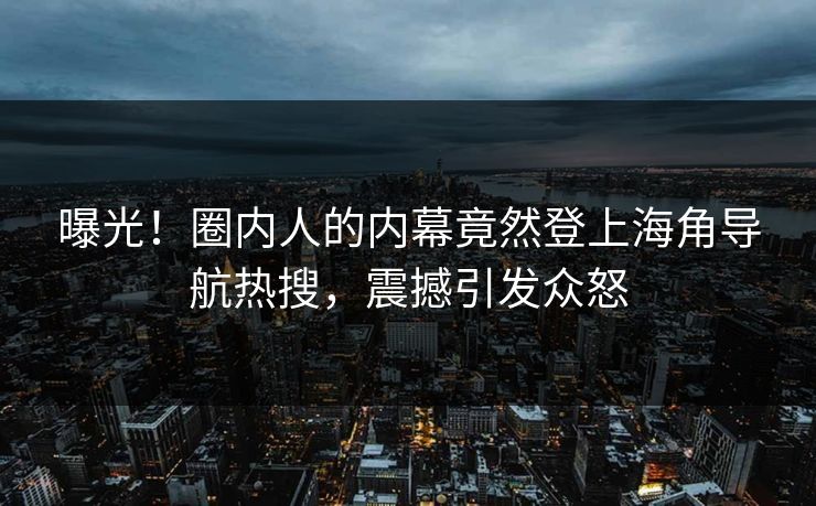 曝光！圈内人的内幕竟然登上海角导航热搜，震撼引发众怒
