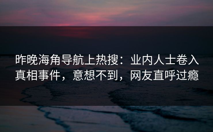 昨晚海角导航上热搜：业内人士卷入真相事件，意想不到，网友直呼过瘾