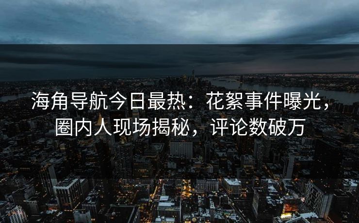 海角导航今日最热：花絮事件曝光，圈内人现场揭秘，评论数破万