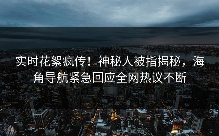 实时花絮疯传！神秘人被指揭秘，海角导航紧急回应全网热议不断