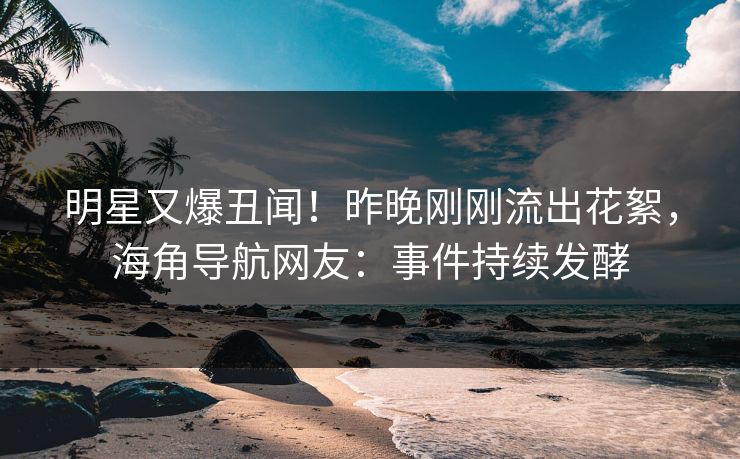 明星又爆丑闻！昨晚刚刚流出花絮，海角导航网友：事件持续发酵
