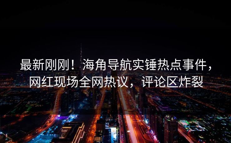 最新刚刚！海角导航实锤热点事件，网红现场全网热议，评论区炸裂