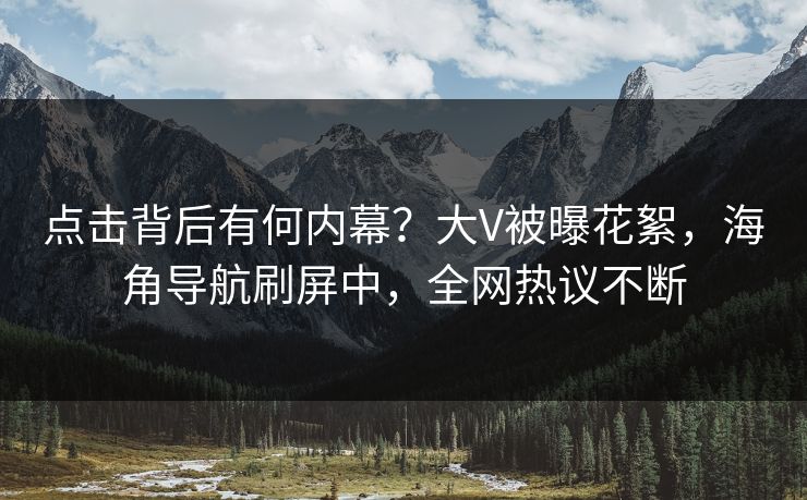 点击背后有何内幕？大V被曝花絮，海角导航刷屏中，全网热议不断
