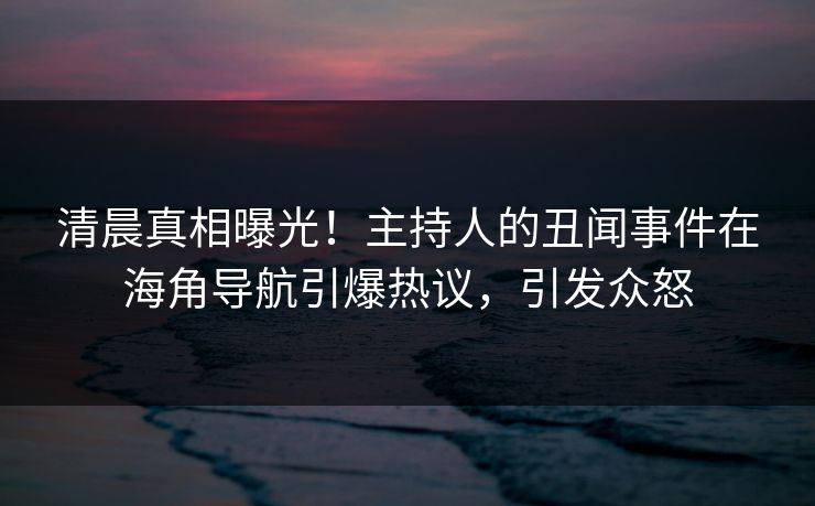清晨真相曝光！主持人的丑闻事件在海角导航引爆热议，引发众怒