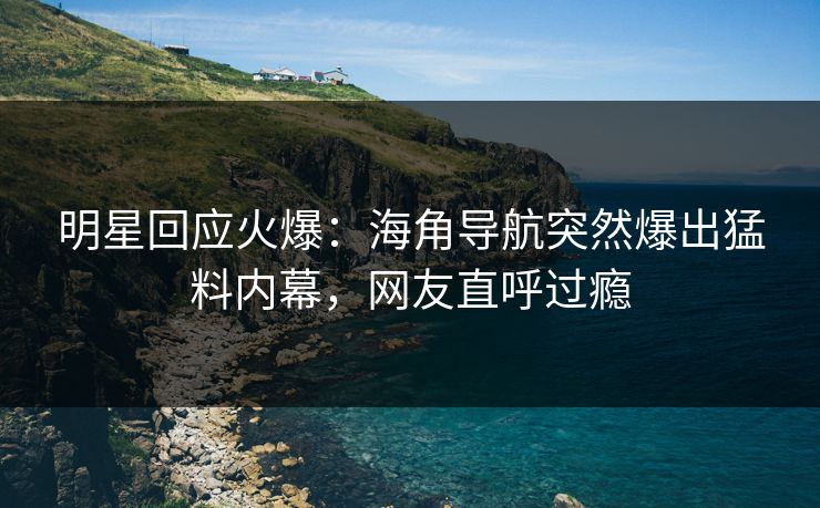 明星回应火爆：海角导航突然爆出猛料内幕，网友直呼过瘾