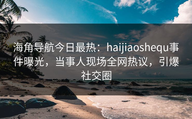 海角导航今日最热：haijiaoshequ事件曝光，当事人现场全网热议，引爆社交圈