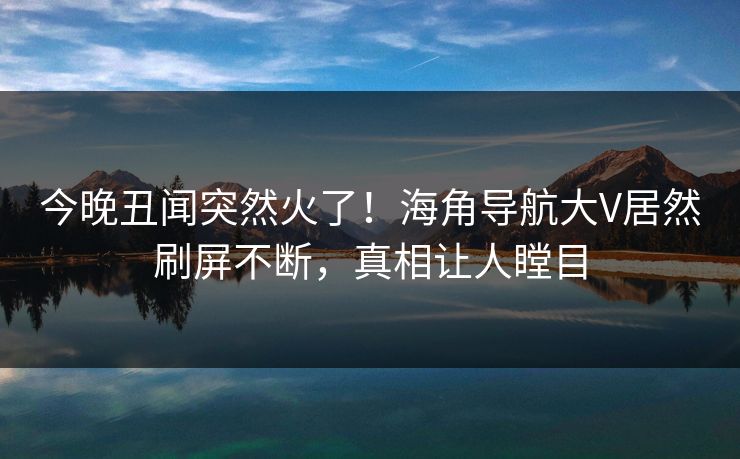 今晚丑闻突然火了！海角导航大V居然刷屏不断，真相让人瞠目