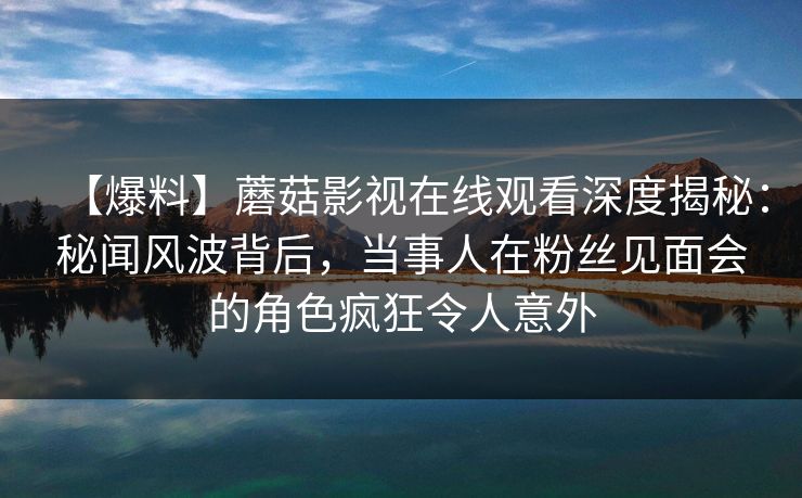 【爆料】蘑菇影视在线观看深度揭秘：秘闻风波背后，当事人在粉丝见面会的角色疯狂令人意外