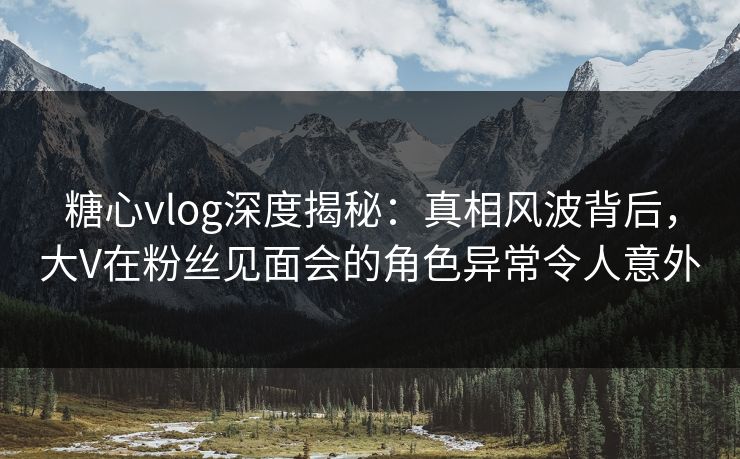 糖心vlog深度揭秘：真相风波背后，大V在粉丝见面会的角色异常令人意外