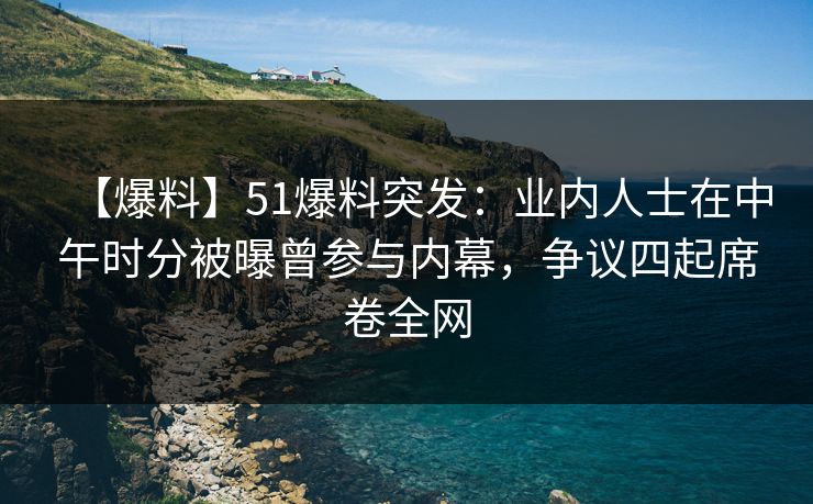 【爆料】51爆料突发：业内人士在中午时分被曝曾参与内幕，争议四起席卷全网
