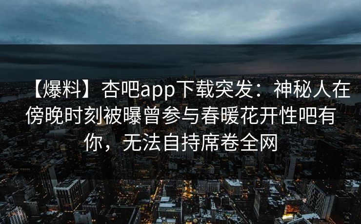 【爆料】杏吧app下载突发：神秘人在傍晚时刻被曝曾参与春暖花开性吧有你，无法自持席卷全网