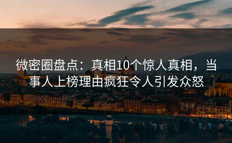 微密圈盘点：真相10个惊人真相，当事人上榜理由疯狂令人引发众怒
