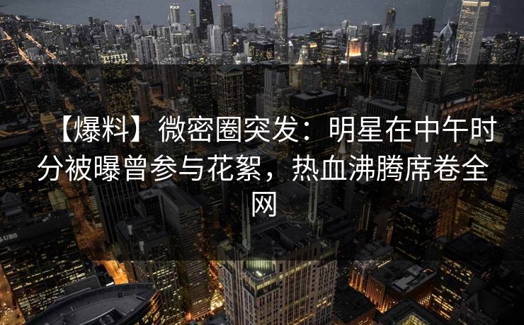 【爆料】微密圈突发：明星在中午时分被曝曾参与花絮，热血沸腾席卷全网