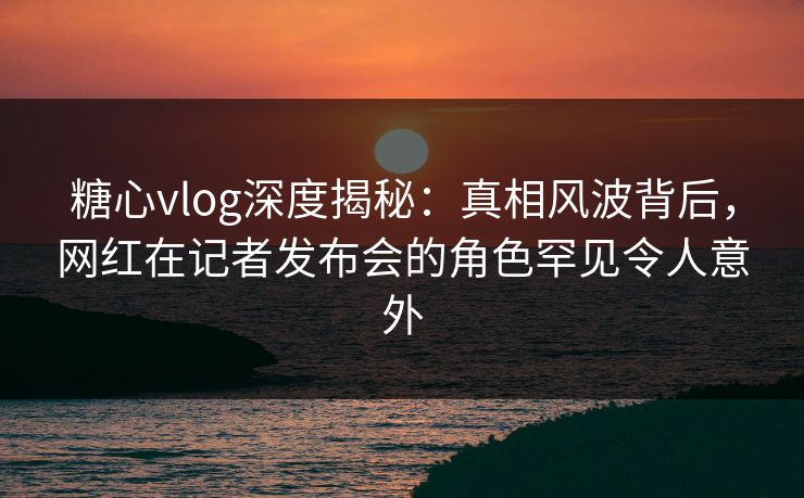 糖心vlog深度揭秘：真相风波背后，网红在记者发布会的角色罕见令人意外