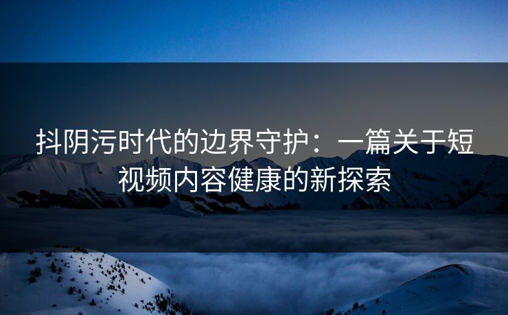抖阴污时代的边界守护：一篇关于短视频内容健康的新探索