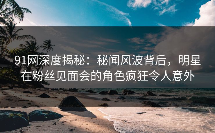 91网深度揭秘：秘闻风波背后，明星在粉丝见面会的角色疯狂令人意外