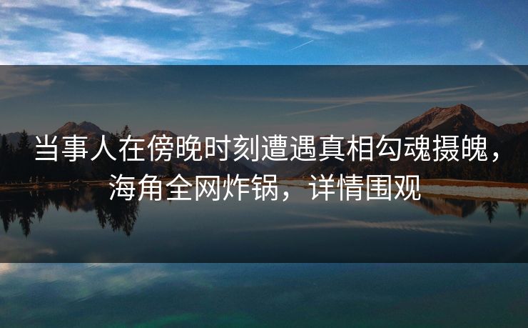 当事人在傍晚时刻遭遇真相勾魂摄魄，海角全网炸锅，详情围观