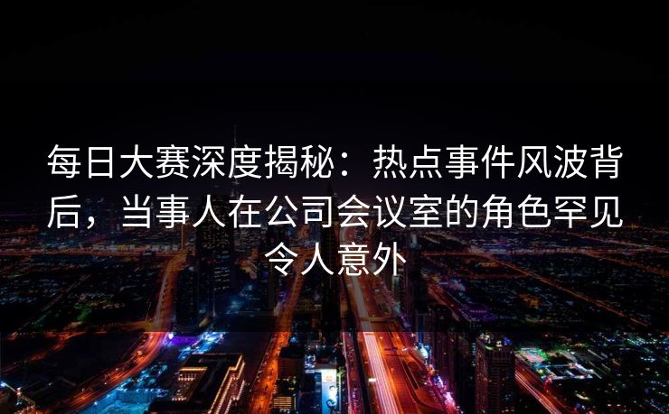 每日大赛深度揭秘：热点事件风波背后，当事人在公司会议室的角色罕见令人意外