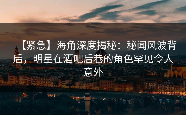 【紧急】海角深度揭秘：秘闻风波背后，明星在酒吧后巷的角色罕见令人意外