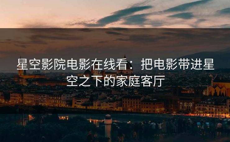 星空影院电影在线看：把电影带进星空之下的家庭客厅