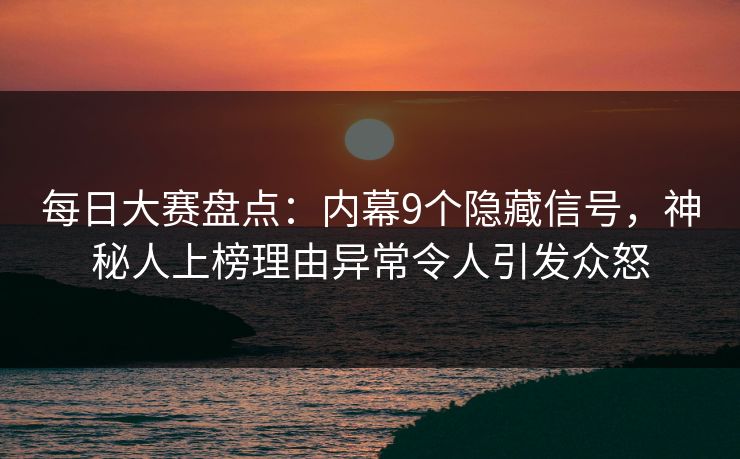 每日大赛盘点：内幕9个隐藏信号，神秘人上榜理由异常令人引发众怒