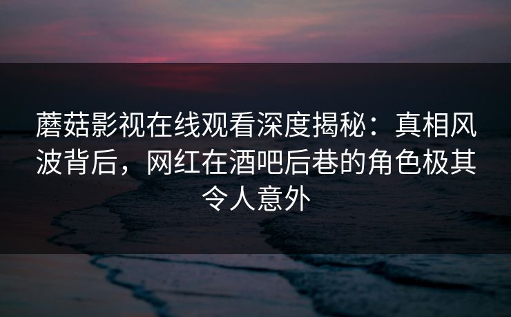 蘑菇影视在线观看深度揭秘：真相风波背后，网红在酒吧后巷的角色极其令人意外