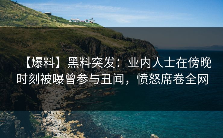【爆料】黑料突发：业内人士在傍晚时刻被曝曾参与丑闻，愤怒席卷全网