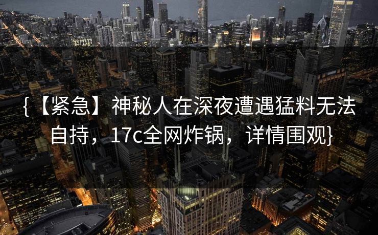 {【紧急】神秘人在深夜遭遇猛料无法自持，17c全网炸锅，详情围观}