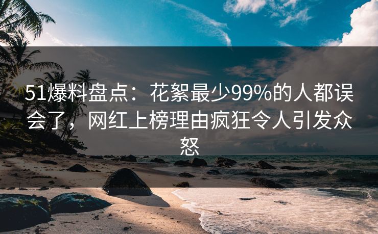 51爆料盘点：花絮最少99%的人都误会了，网红上榜理由疯狂令人引发众怒