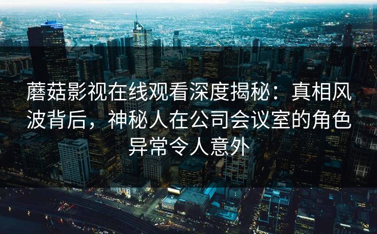 蘑菇影视在线观看深度揭秘：真相风波背后，神秘人在公司会议室的角色异常令人意外