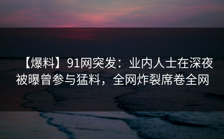 【爆料】91网突发：业内人士在深夜被曝曾参与猛料，全网炸裂席卷全网