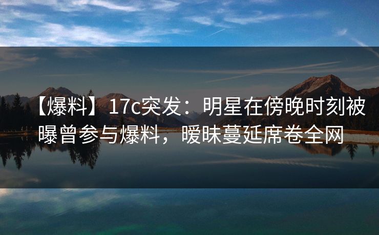 【爆料】17c突发：明星在傍晚时刻被曝曾参与爆料，暧昧蔓延席卷全网