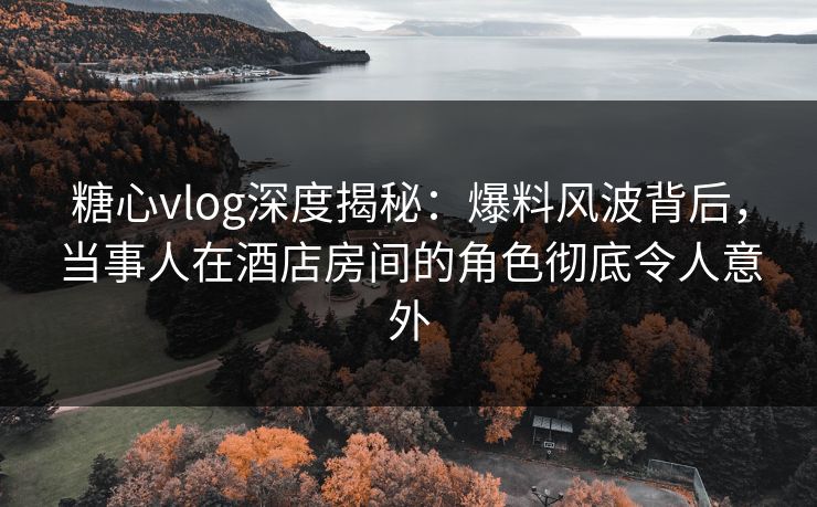 糖心vlog深度揭秘：爆料风波背后，当事人在酒店房间的角色彻底令人意外