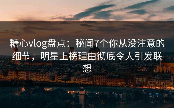 糖心vlog盘点：秘闻7个你从没注意的细节，明星上榜理由彻底令人引发联想