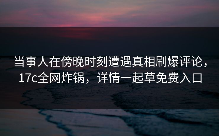 当事人在傍晚时刻遭遇真相刷爆评论,17c全网炸锅,详情一起草免费入口 当事人在傍晚时刻遭遇真相刷爆评论,17c全网炸锅,详情一起草免费入口