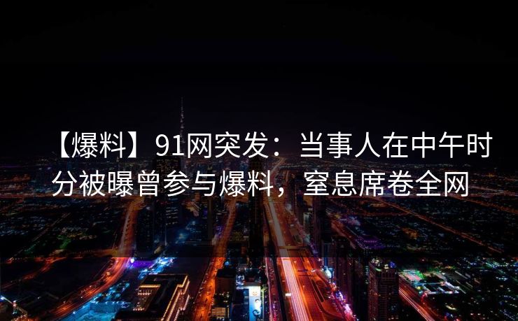 【爆料】91网突发:当事人在中午时分被曝曾参与爆料,窒息席卷全网 【爆料】91网突发:当事人在中午时分被曝曾参与爆料,窒息席卷全网