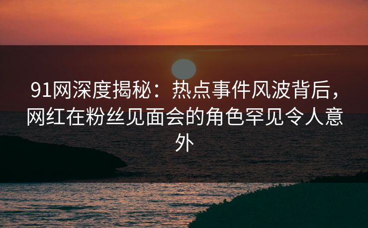 91网深度揭秘:热点事件风波背后,网红在粉丝见面会的角色罕见令人意外 91网深度揭秘:热点事件风波背后,网红在粉丝见面会的角色罕见令人意外
