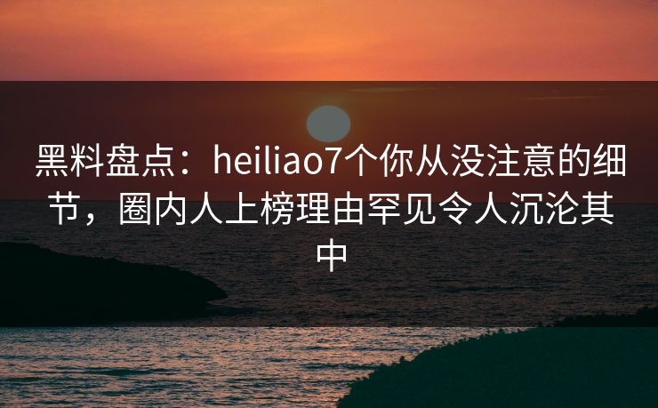 黑料盘点：heiliao7个你从没注意的细节，圈内人上榜理由罕见令人沉沦其中