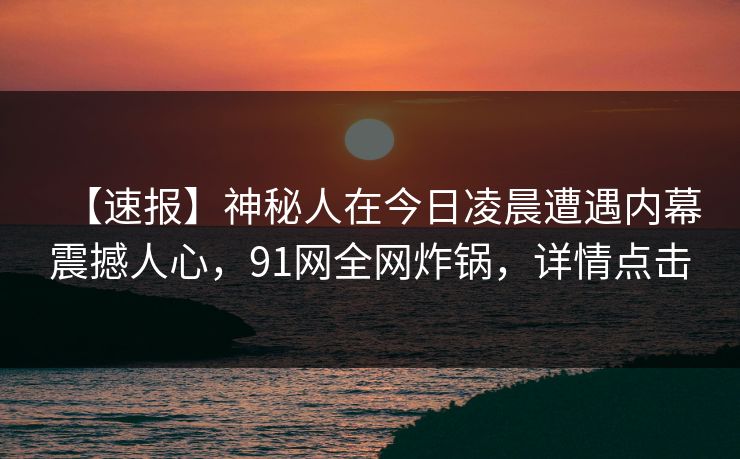 【速报】神秘人在今日凌晨遭遇内幕震撼人心,91网全网炸锅,详情点击 【速报】神秘人在今日凌晨遭遇内幕震撼人心,91网全网炸锅,详情点击