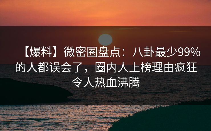 【爆料】微密圈盘点：八卦最少99%的人都误会了，圈内人上榜理由疯狂令人热血沸腾