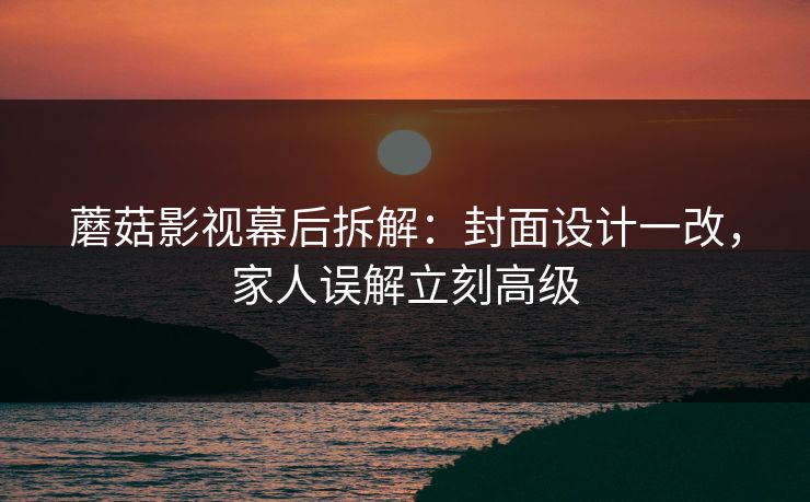 蘑菇影视幕后拆解：封面设计一改，家人误解立刻高级