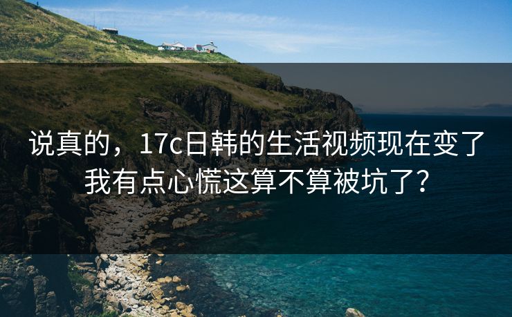 说真的，17c日韩的生活视频现在变了我有点心慌这算不算被坑了？