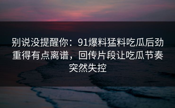 别说没提醒你：91爆料猛料吃瓜后劲重得有点离谱，回传片段让吃瓜节奏突然失控